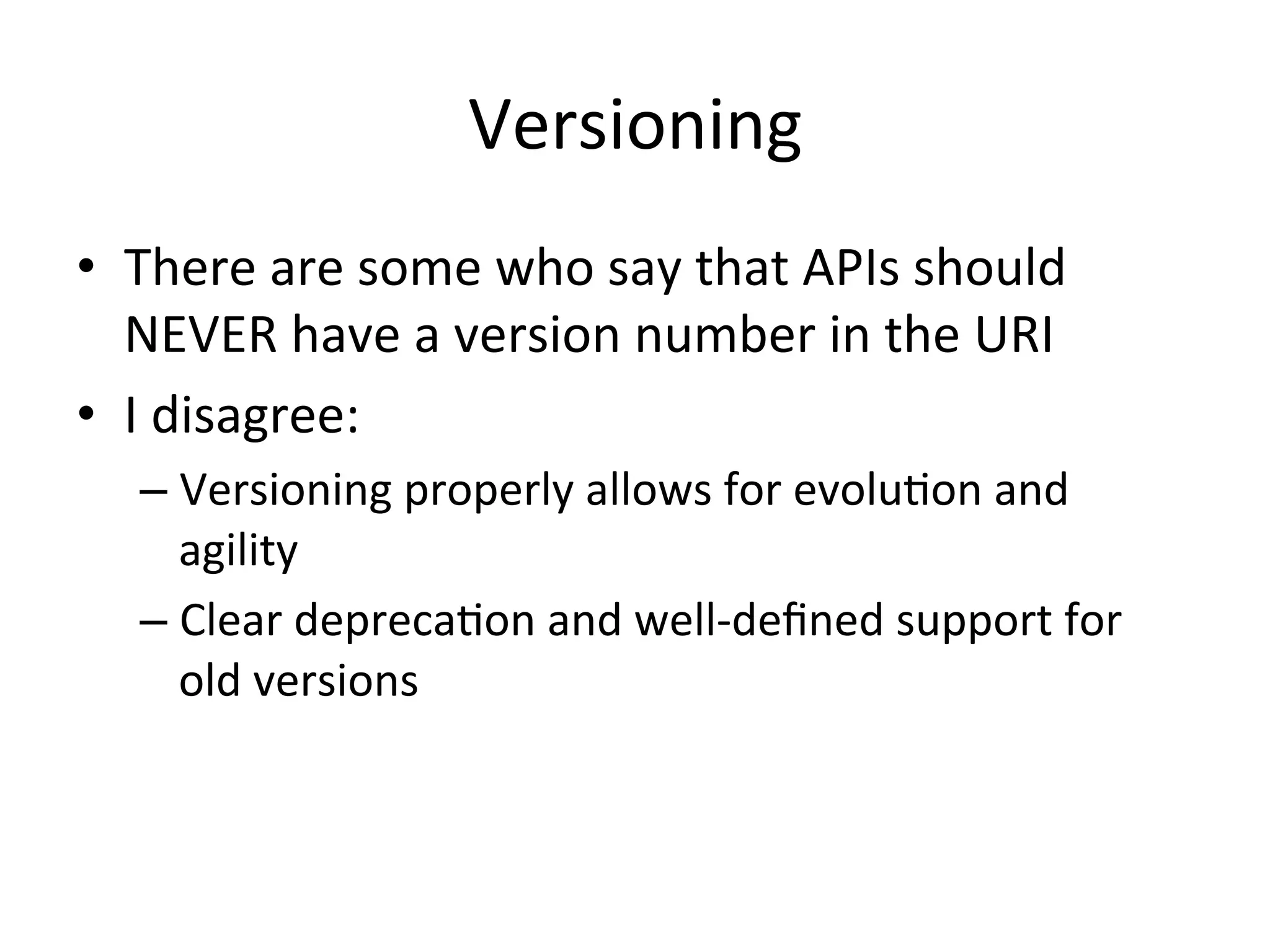 Versioning	
  
•  There	
  are	
  some	
  who	
  say	
  that	
  APIs	
  should	
  
NEVER	
  have	
  a	
  version	
  number	
  in	
  the	
  URI	
  	
  
•  I	
  disagree:	
  
–  Versioning	
  properly	
  allows	
  for	
  evoluLon	
  and	
  
agility	
  
–  Clear	
  deprecaLon	
  and	
  well-­‐deﬁned	
  support	
  for	
  
old	
  versions	
  
	
  

 