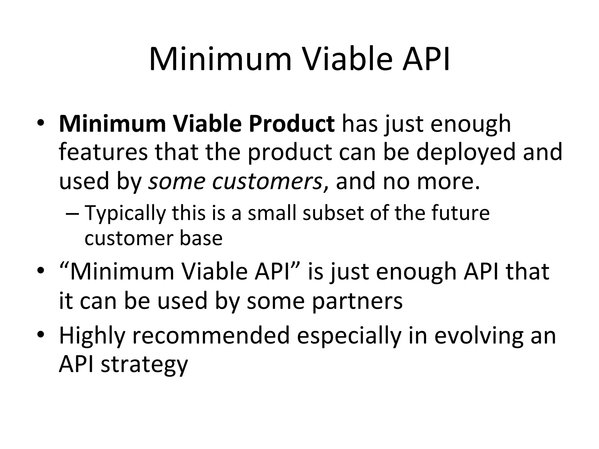 Minimum	
  Viable	
  API	
  
•  Minimum	
  Viable	
  Product	
  has	
  just	
  enough	
  
features	
  that	
  the	
  product	
  can	
  be	
  deployed	
  and	
  
used	
  by	
  some	
  customers,	
  and	
  no	
  more.	
  	
  
–  Typically	
  this	
  is	
  a	
  small	
  subset	
  of	
  the	
  future	
  
customer	
  base	
  

•  “Minimum	
  Viable	
  API”	
  is	
  just	
  enough	
  API	
  that	
  
it	
  can	
  be	
  used	
  by	
  some	
  partners	
  
•  Highly	
  recommended	
  especially	
  in	
  evolving	
  an	
  
API	
  strategy	
  

 