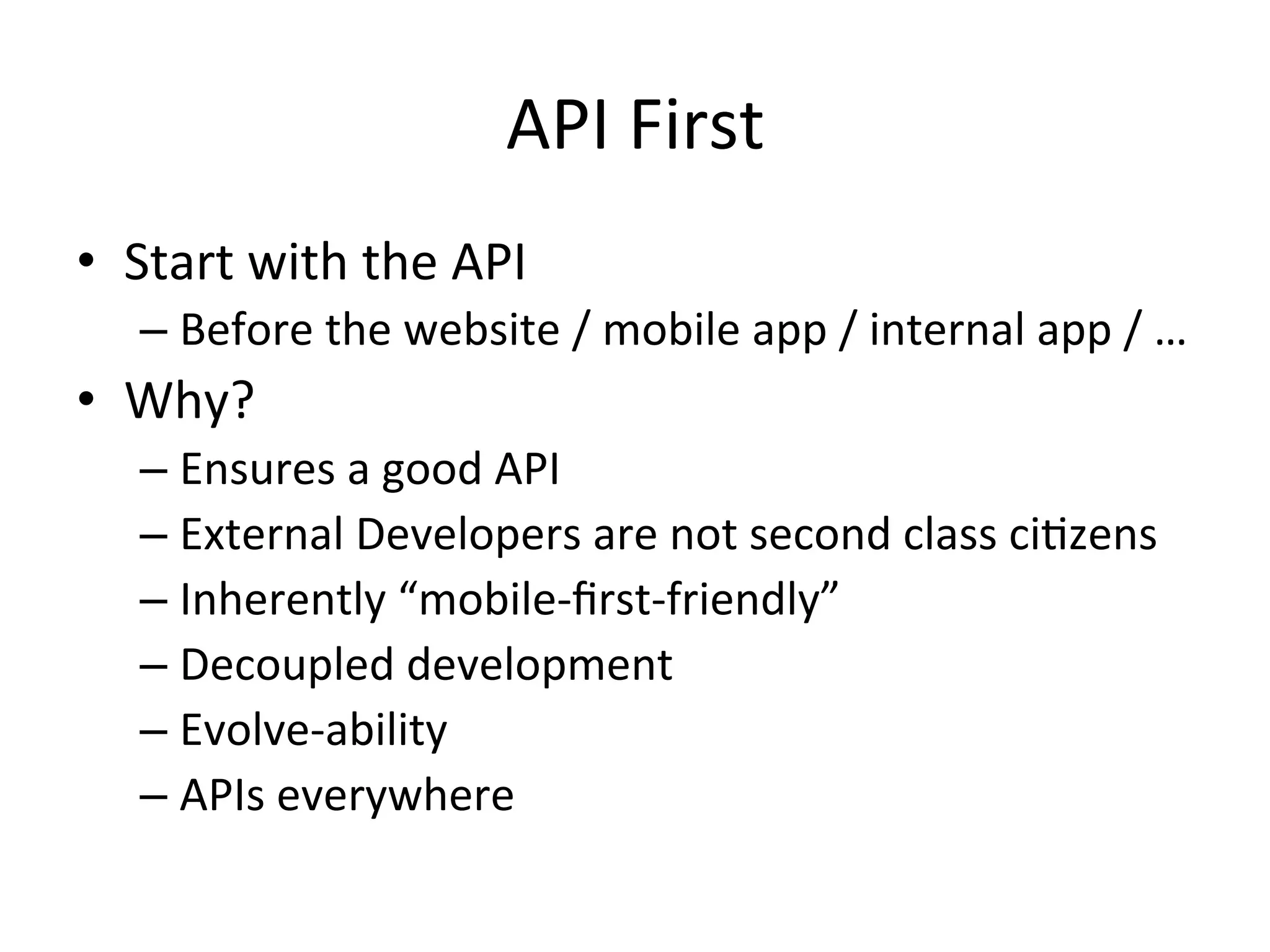 API	
  First	
  
•  Start	
  with	
  the	
  API	
  
–  Before	
  the	
  website	
  /	
  mobile	
  app	
  /	
  internal	
  app	
  /	
  …	
  

•  Why?	
  
–  Ensures	
  a	
  good	
  API	
  	
  
–  External	
  Developers	
  are	
  not	
  second	
  class	
  ciLzens	
  
–  Inherently	
  “mobile-­‐ﬁrst-­‐friendly”	
  
–  Decoupled	
  development	
  
–  Evolve-­‐ability	
  
–  APIs	
  everywhere	
  
	
  

 