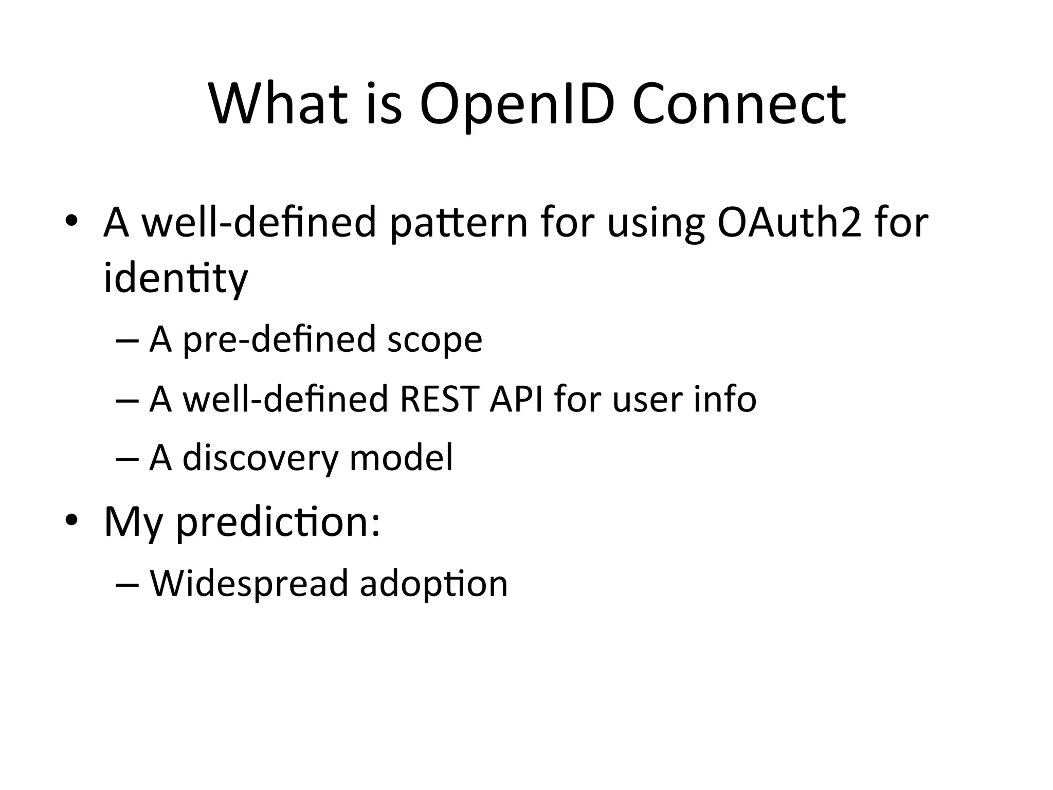 What	
  is	
  OpenID	
  Connect	
  
•  A	
  well-­‐deﬁned	
  pabern	
  for	
  using	
  OAuth2	
  for	
  
idenLty	
  	
  
–  A	
  pre-­‐deﬁned	
  scope	
  	
  
–  A	
  well-­‐deﬁned	
  REST	
  API	
  for	
  user	
  info	
  
–  A	
  discovery	
  model	
  

•  My	
  predicLon:	
  
–  Widespread	
  adopLon	
  

 