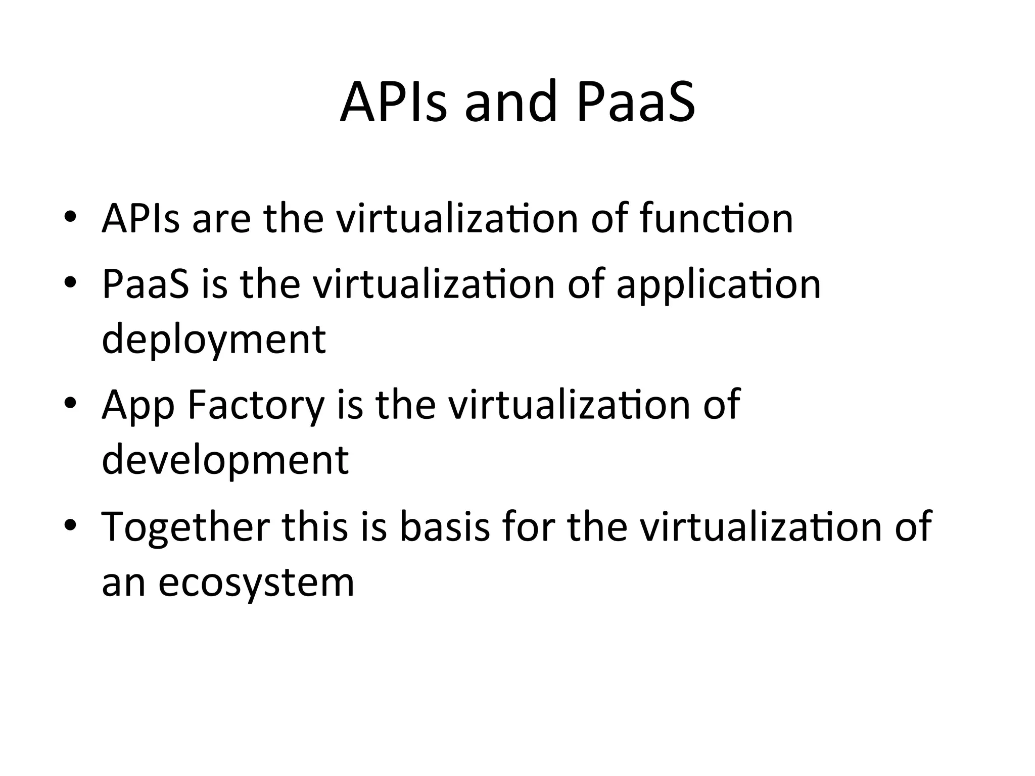 APIs	
  and	
  PaaS	
  
•  APIs	
  are	
  the	
  virtualizaLon	
  of	
  funcLon	
  
•  PaaS	
  is	
  the	
  virtualizaLon	
  of	
  applicaLon	
  
deployment	
  
•  App	
  Factory	
  is	
  the	
  virtualizaLon	
  of	
  
development	
  
•  Together	
  this	
  is	
  basis	
  for	
  the	
  virtualizaLon	
  of	
  
an	
  ecosystem	
  

 