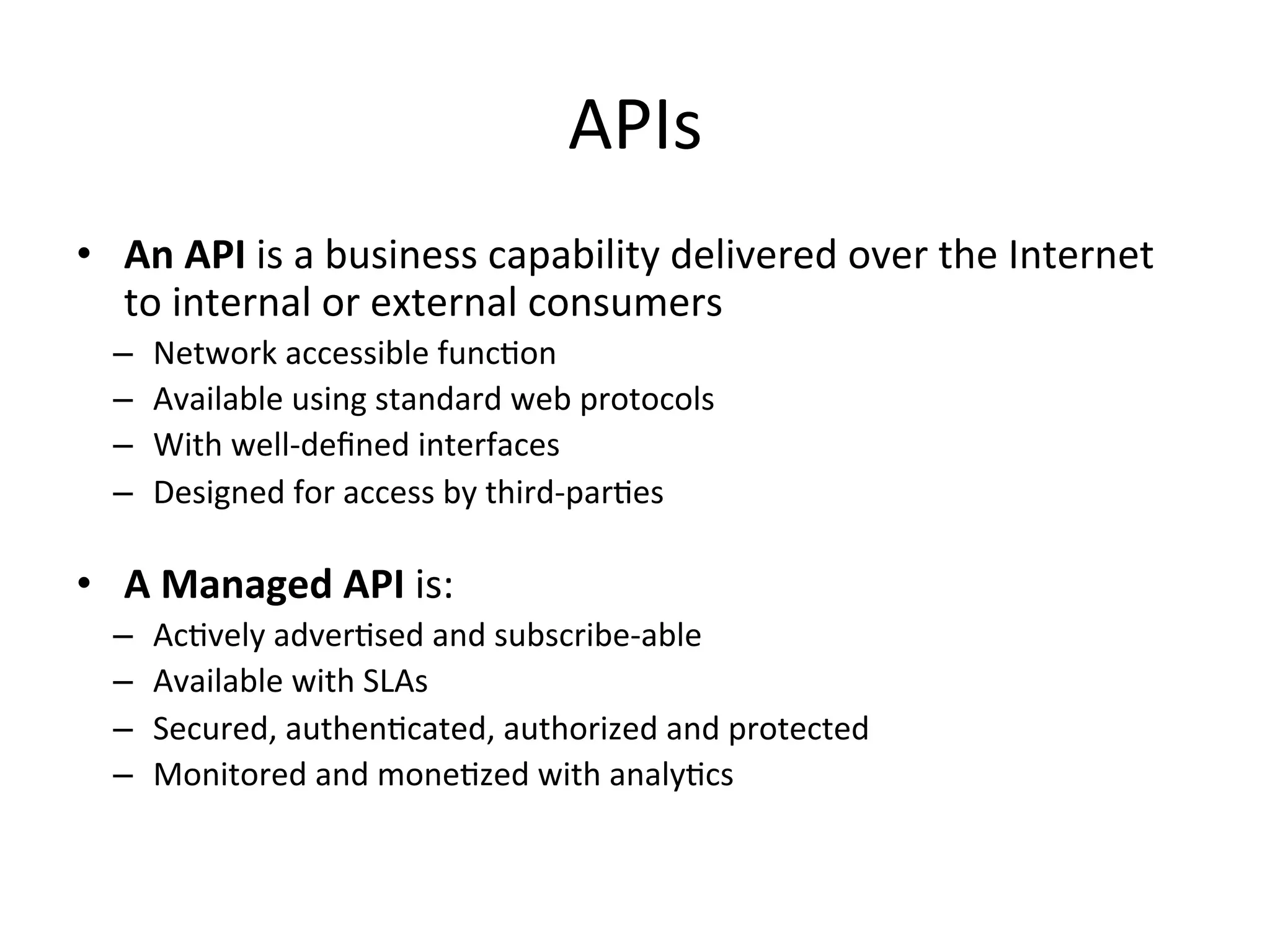 APIs	
  
•  An	
  API	
  is	
  a	
  business	
  capability	
  delivered	
  over	
  the	
  Internet	
  
to	
  internal	
  or	
  external	
  consumers	
  
– 
– 
– 
– 

Network	
  accessible	
  funcLon	
  	
  
Available	
  using	
  standard	
  web	
  protocols	
  
With	
  well-­‐deﬁned	
  interfaces	
  
Designed	
  for	
  access	
  by	
  third-­‐parLes	
  
	
  

•  A	
  Managed	
  API	
  is:	
  
– 
– 
– 
– 

AcLvely	
  adverLsed	
  and	
  subscribe-­‐able	
  
Available	
  with	
  SLAs	
  
Secured,	
  authenLcated,	
  authorized	
  and	
  protected	
  
Monitored	
  and	
  moneLzed	
  with	
  analyLcs	
  

 