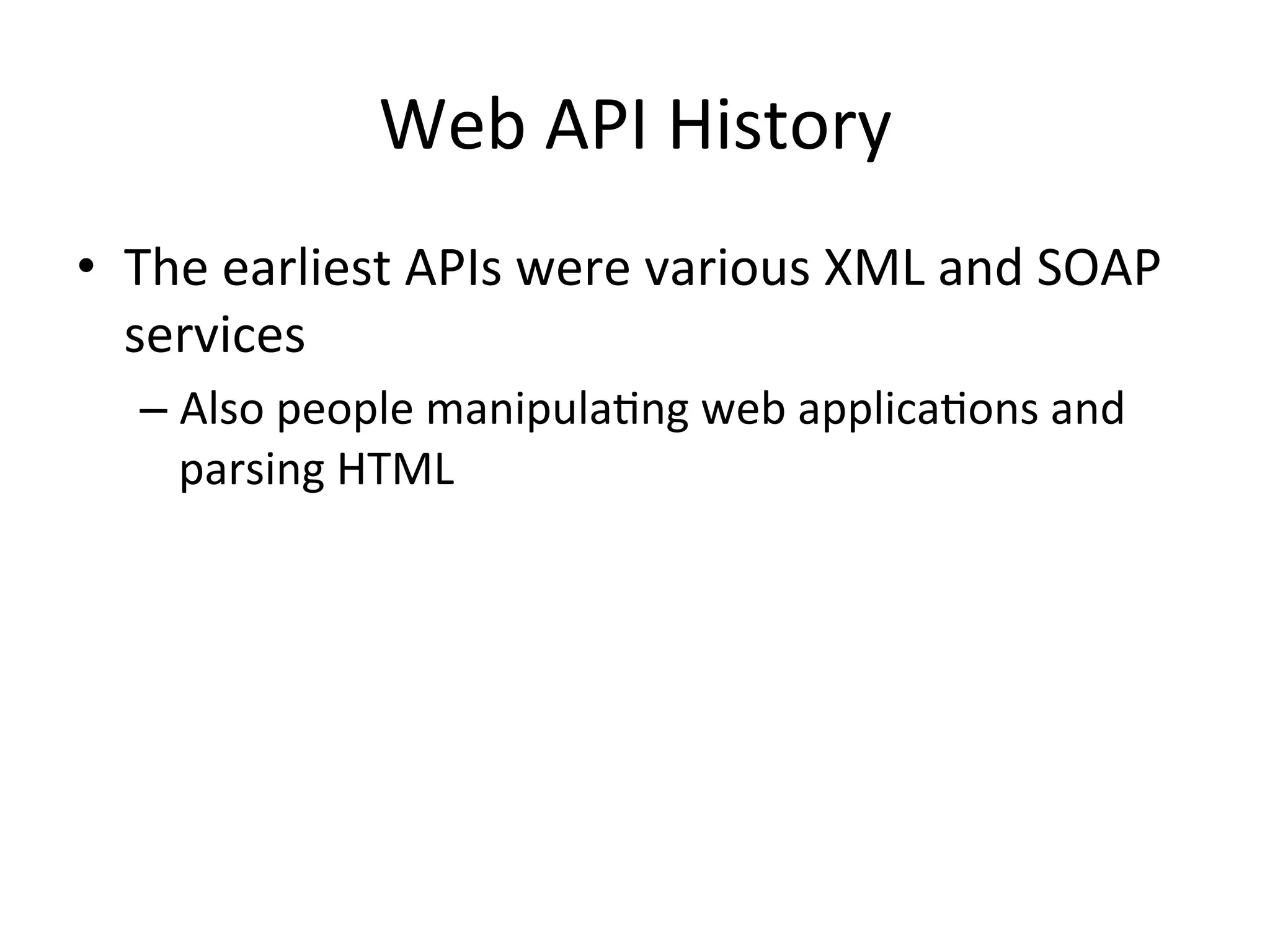 Web	
  API	
  History	
  
•  The	
  earliest	
  APIs	
  were	
  various	
  XML	
  and	
  SOAP	
  
services	
  
–  Also	
  people	
  manipulaLng	
  web	
  applicaLons	
  and	
  
parsing	
  HTML	
  

 