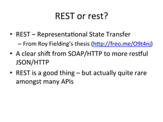 REST	
  or	
  rest?	
  
•  REST	
  –	
  RepresentaLonal	
  State	
  Transfer	
  
–  From	
  Roy	
  Fielding’s	
  thesis	
  (hbp://freo.me/O9t4nj)	
  	
  

•  A	
  clear	
  shie	
  from	
  SOAP/HTTP	
  to	
  more	
  resful	
  
JSON/HTTP	
  
•  REST	
  is	
  a	
  good	
  thing	
  –	
  but	
  actually	
  quite	
  rare	
  
amongst	
  many	
  APIs	
  

 