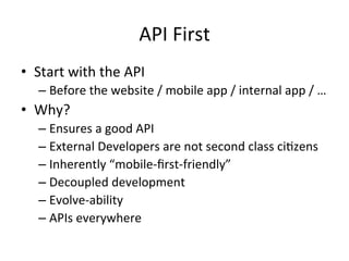 API	
  First	
  
•  Start	
  with	
  the	
  API	
  
–  Before	
  the	
  website	
  /	
  mobile	
  app	
  /	
  internal	
  app	
  /	
  …	
  

•  Why?	
  
–  Ensures	
  a	
  good	
  API	
  	
  
–  External	
  Developers	
  are	
  not	
  second	
  class	
  ciLzens	
  
–  Inherently	
  “mobile-­‐ﬁrst-­‐friendly”	
  
–  Decoupled	
  development	
  
–  Evolve-­‐ability	
  
–  APIs	
  everywhere	
  
	
  

 