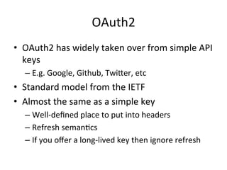 OAuth2	
  
•  OAuth2	
  has	
  widely	
  taken	
  over	
  from	
  simple	
  API	
  
keys	
  	
  
–  E.g.	
  Google,	
  Github,	
  Twiber,	
  etc	
  

•  Standard	
  model	
  from	
  the	
  IETF	
  
•  Almost	
  the	
  same	
  as	
  a	
  simple	
  key	
  
–  Well-­‐deﬁned	
  place	
  to	
  put	
  into	
  headers	
  
–  Refresh	
  semanLcs	
  	
  
–  If	
  you	
  oﬀer	
  a	
  long-­‐lived	
  key	
  then	
  ignore	
  refresh	
  

 