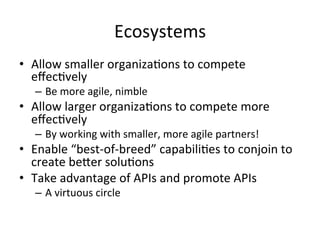Ecosystems	
  
•  Allow	
  smaller	
  organizaLons	
  to	
  compete	
  
eﬀecLvely	
  
–  Be	
  more	
  agile,	
  nimble	
  

•  Allow	
  larger	
  organizaLons	
  to	
  compete	
  more	
  
eﬀecLvely	
  
–  By	
  working	
  with	
  smaller,	
  more	
  agile	
  partners!	
  

•  Enable	
  “best-­‐of-­‐breed”	
  capabiliLes	
  to	
  conjoin	
  to	
  
create	
  beber	
  soluLons	
  
•  Take	
  advantage	
  of	
  APIs	
  and	
  promote	
  APIs	
  
–  A	
  virtuous	
  circle	
  

 