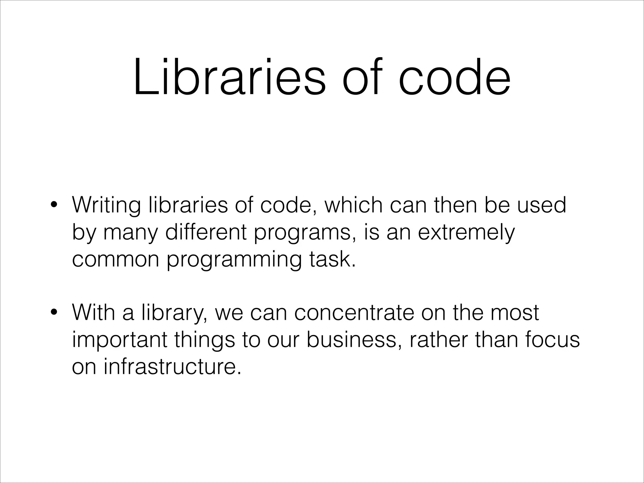Libraries of code
•

Writing libraries of code, which can then be used
by many different programs, is an extremely
common programming task.

•

With a library, we can concentrate on the most
important things to our business, rather than focus
on infrastructure.

 