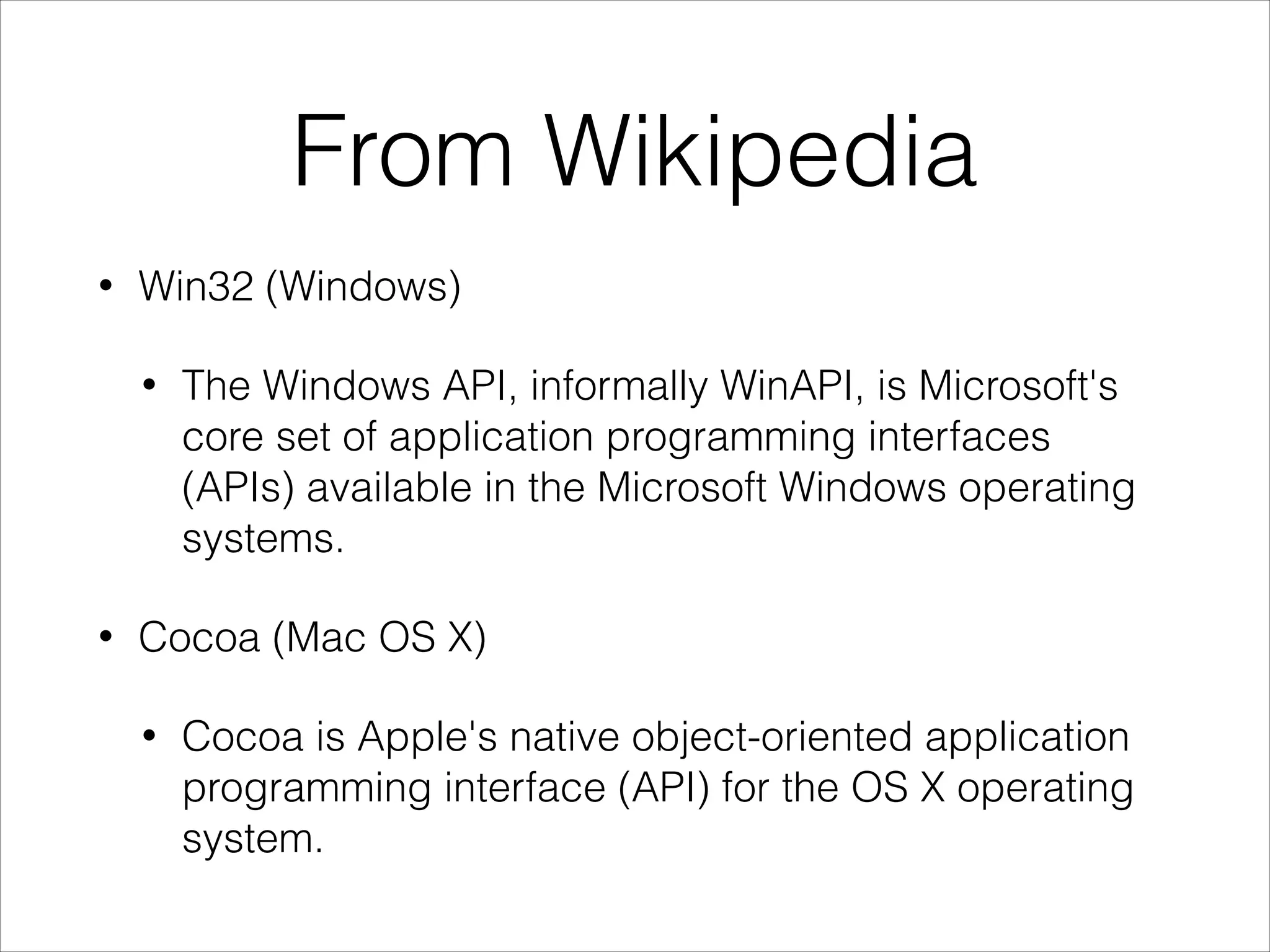 From Wikipedia
•

Win32 (Windows)
•

•

The Windows API, informally WinAPI, is Microsoft's
core set of application programming interfaces
(APIs) available in the Microsoft Windows operating
systems.

Cocoa (Mac OS X)
•

Cocoa is Apple's native object-oriented application
programming interface (API) for the OS X operating
system.

 