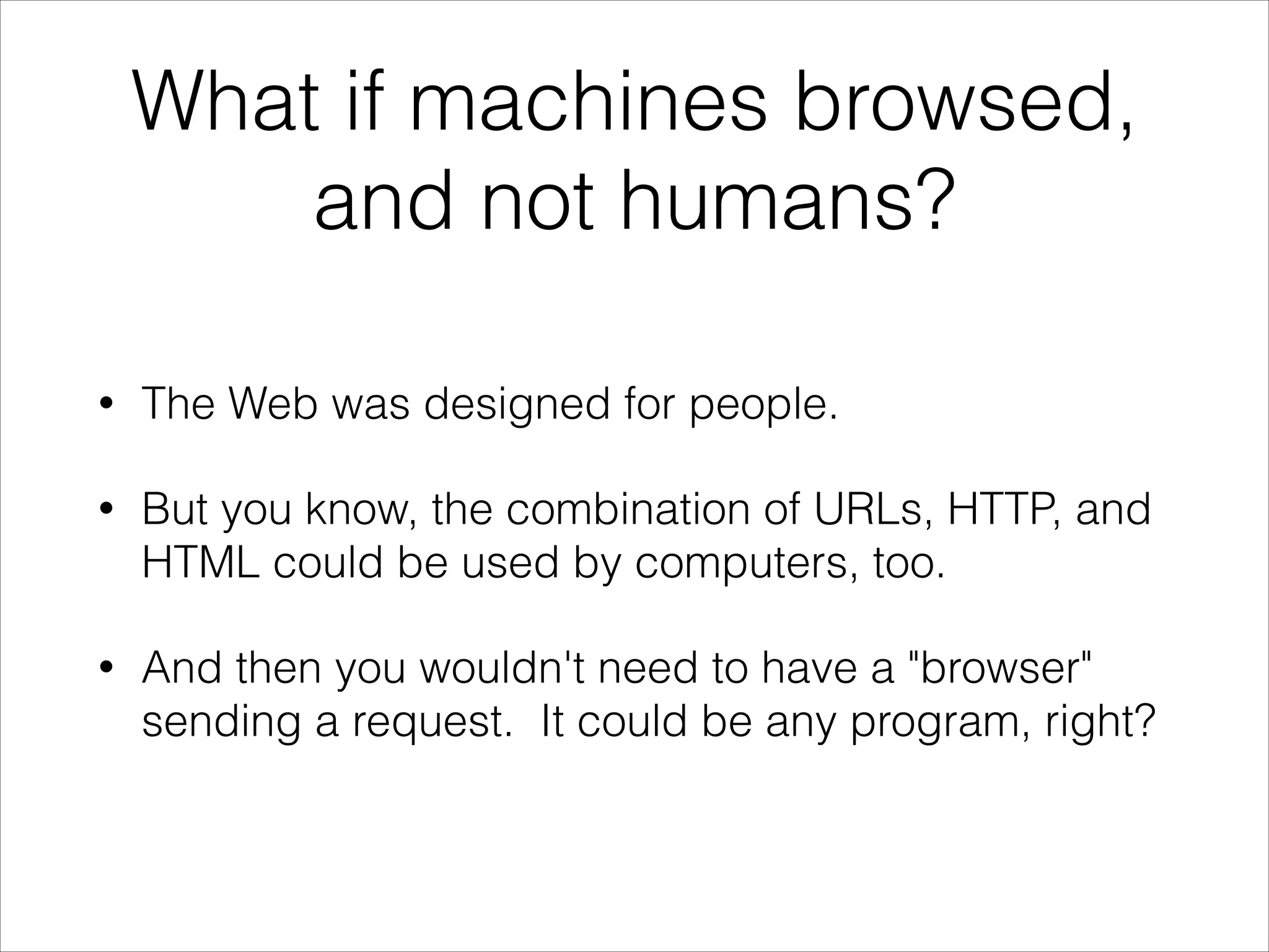 What if machines browsed,
and not humans?
•

The Web was designed for people.

•

But you know, the combination of URLs, HTTP, and
HTML could be used by computers, too.

•

And then you wouldn't need to have a "browser"
sending a request. It could be any program, right?

 