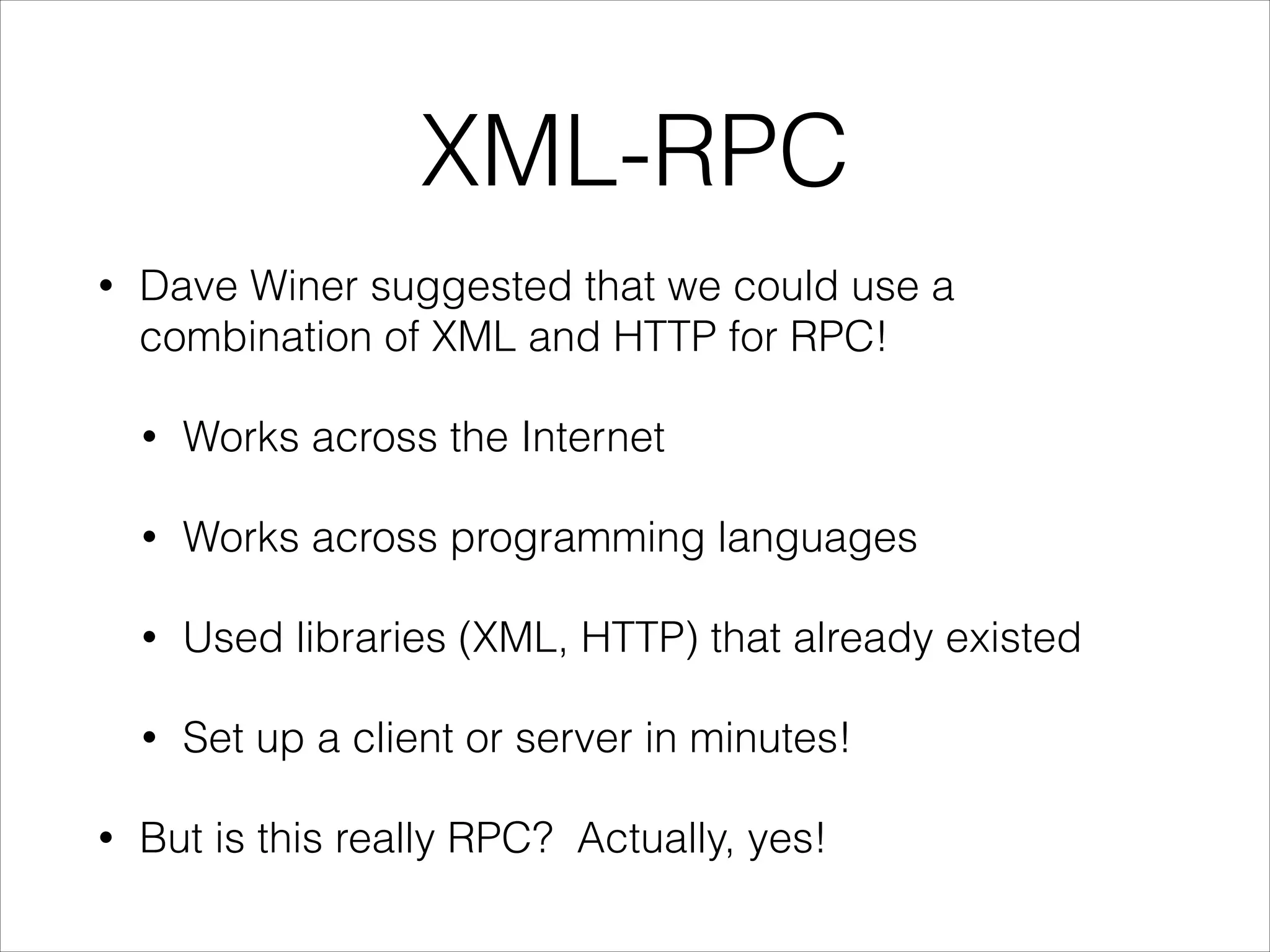 XML-RPC
•

Dave Winer suggested that we could use a
combination of XML and HTTP for RPC!
•
•

Works across programming languages

•

Used libraries (XML, HTTP) that already existed

•
•

Works across the Internet

Set up a client or server in minutes!

But is this really RPC? Actually, yes!

 
