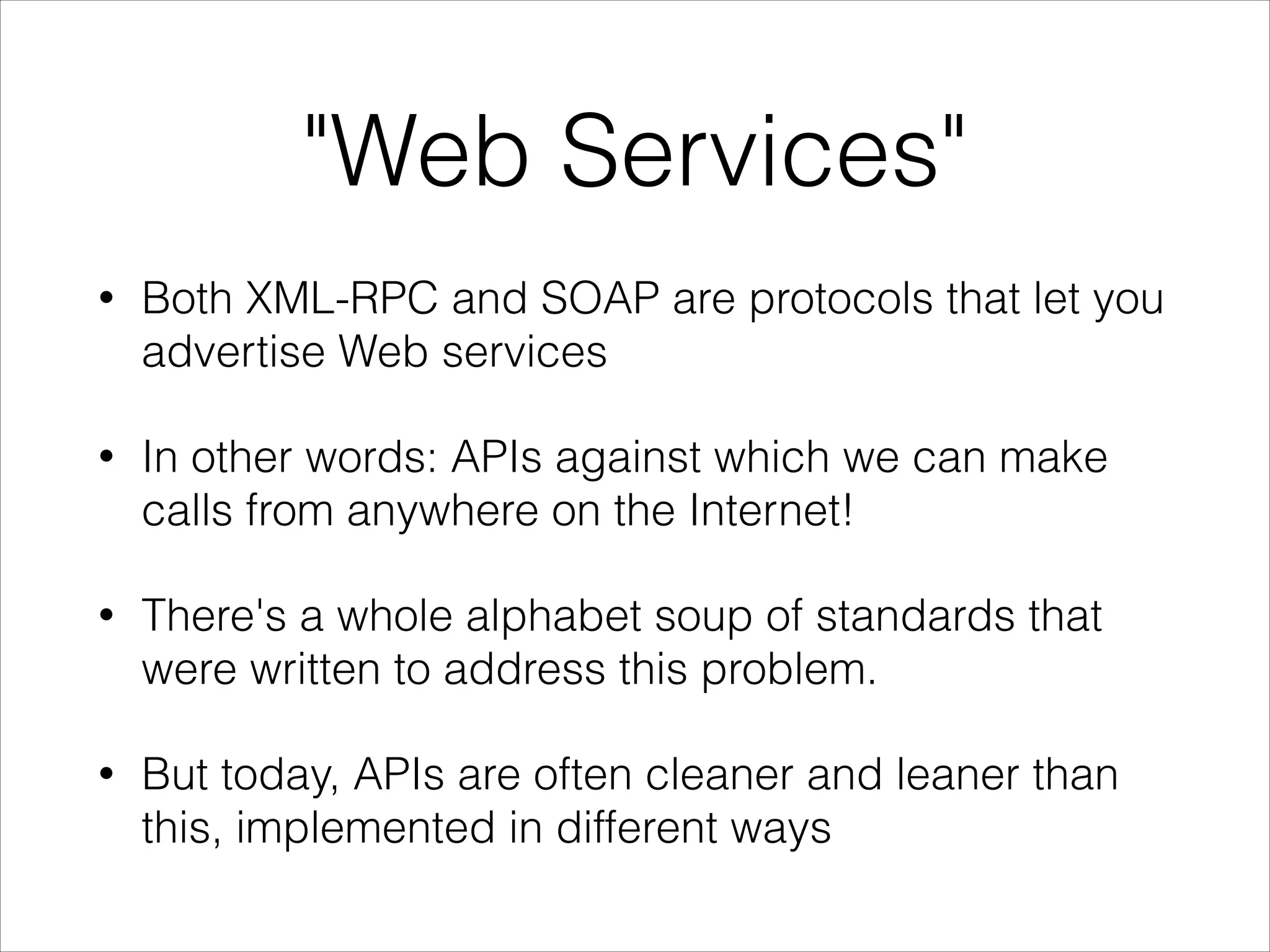 "Web Services"
•

Both XML-RPC and SOAP are protocols that let you
advertise Web services

•

In other words: APIs against which we can make
calls from anywhere on the Internet!

•

There's a whole alphabet soup of standards that
were written to address this problem.

•

But today, APIs are often cleaner and leaner than
this, implemented in different ways

 