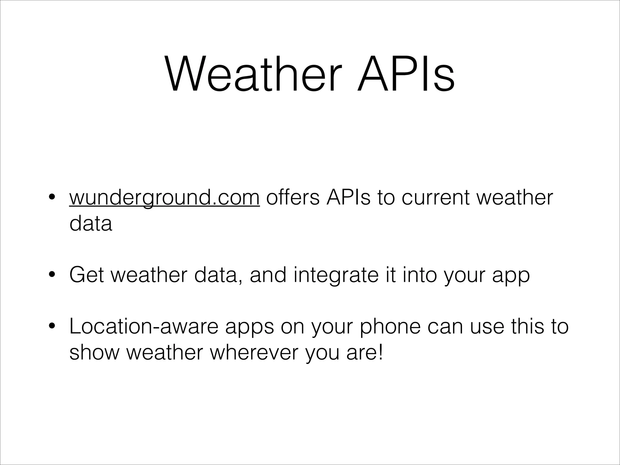 Weather APIs
•

wunderground.com offers APIs to current weather
data

•

Get weather data, and integrate it into your app

•

Location-aware apps on your phone can use this to
show weather wherever you are!

 