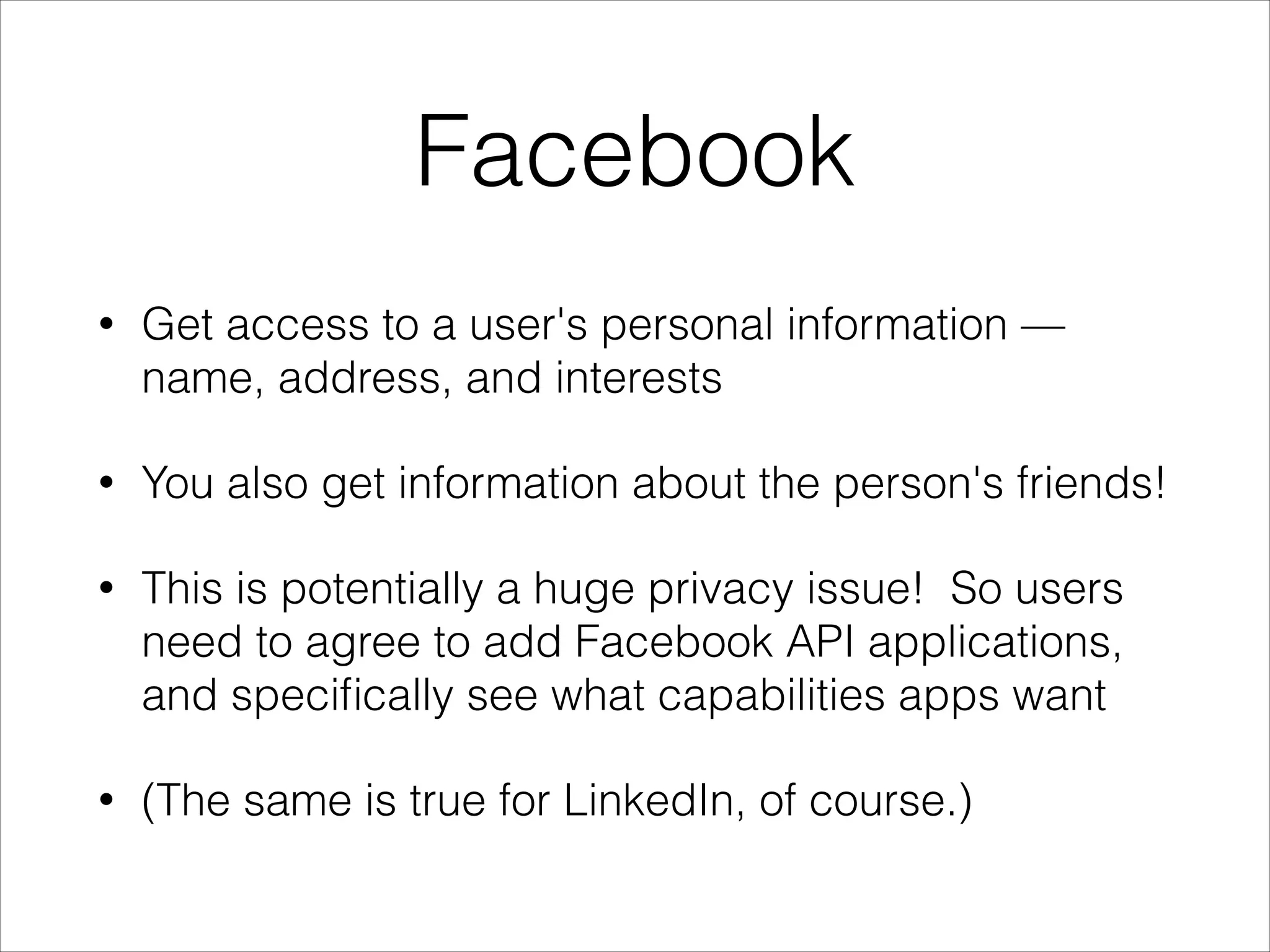 Facebook
•

Get access to a user's personal information —
name, address, and interests

•

You also get information about the person's friends!

•

This is potentially a huge privacy issue! So users
need to agree to add Facebook API applications,
and speciﬁcally see what capabilities apps want

•

(The same is true for LinkedIn, of course.)

 