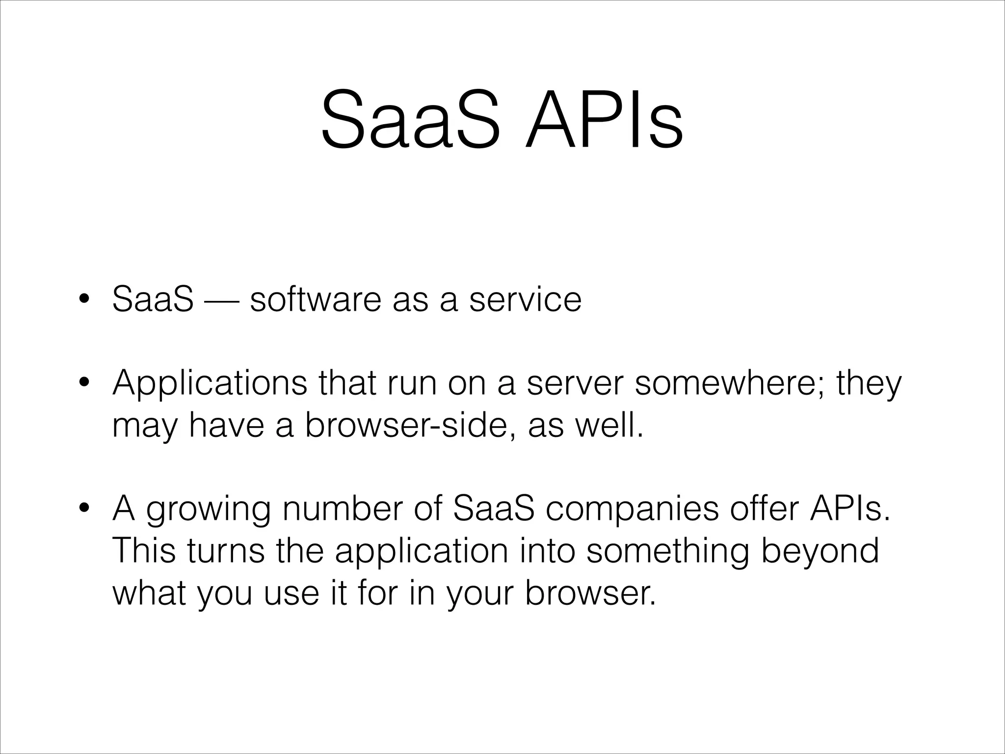 SaaS APIs
•

SaaS — software as a service

•

Applications that run on a server somewhere; they
may have a browser-side, as well.

•

A growing number of SaaS companies offer APIs.
This turns the application into something beyond
what you use it for in your browser.

 