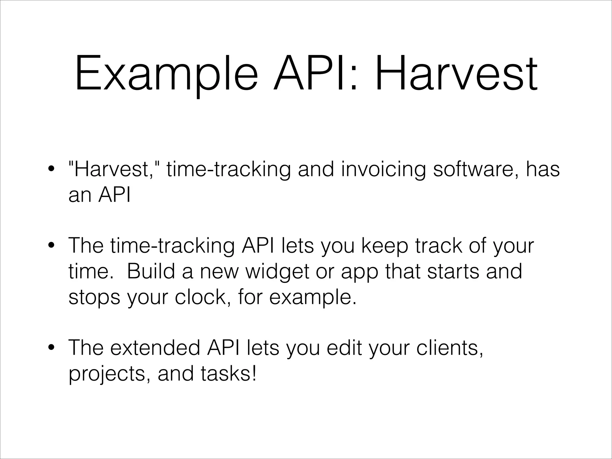 Example API: Harvest
•

"Harvest," time-tracking and invoicing software, has
an API

•

The time-tracking API lets you keep track of your
time. Build a new widget or app that starts and
stops your clock, for example.

•

The extended API lets you edit your clients,
projects, and tasks!

 
