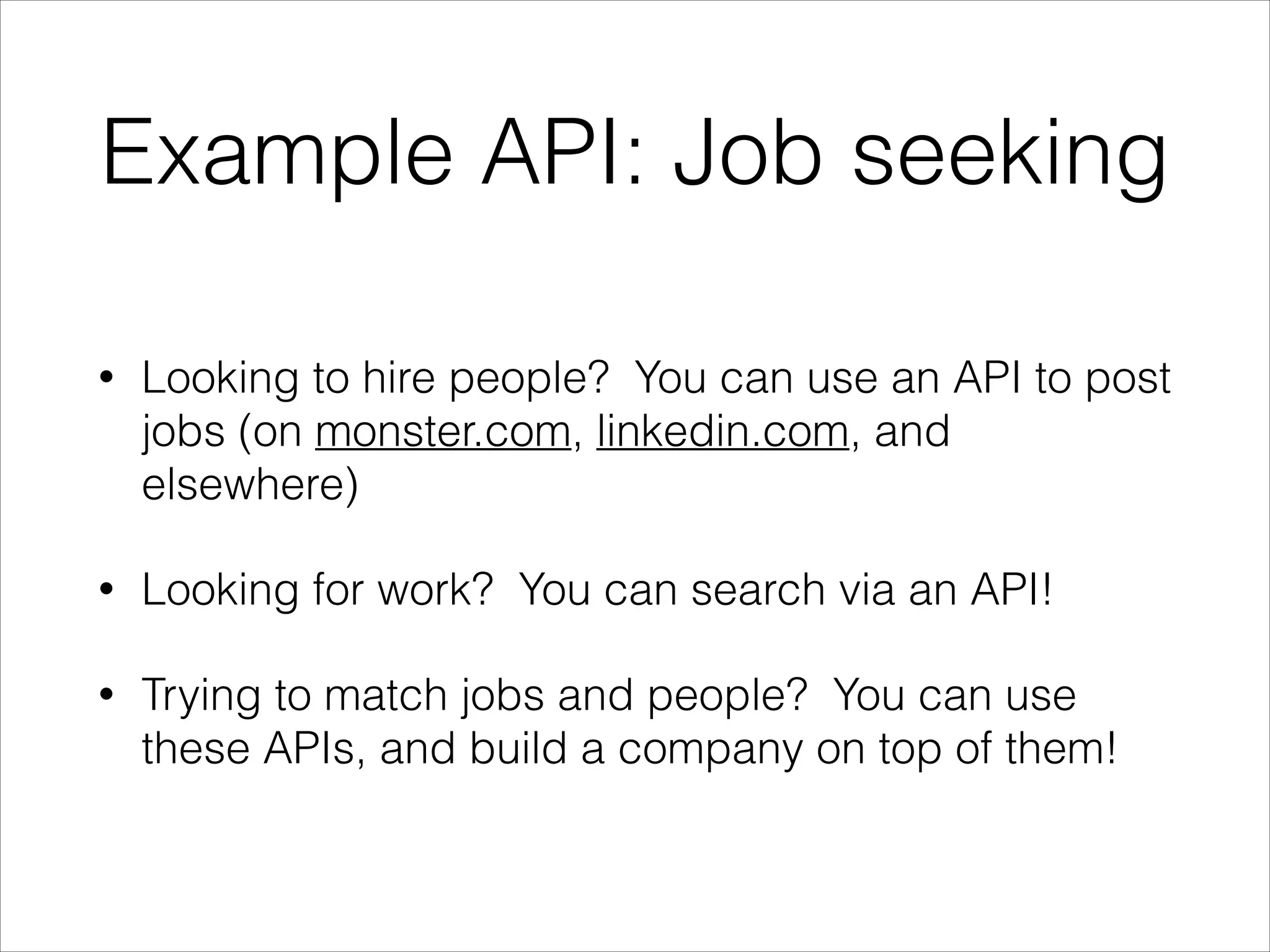 Example API: Job seeking
•

Looking to hire people? You can use an API to post
jobs (on monster.com, linkedin.com, and
elsewhere)

•

Looking for work? You can search via an API!

•

Trying to match jobs and people? You can use
these APIs, and build a company on top of them!

 