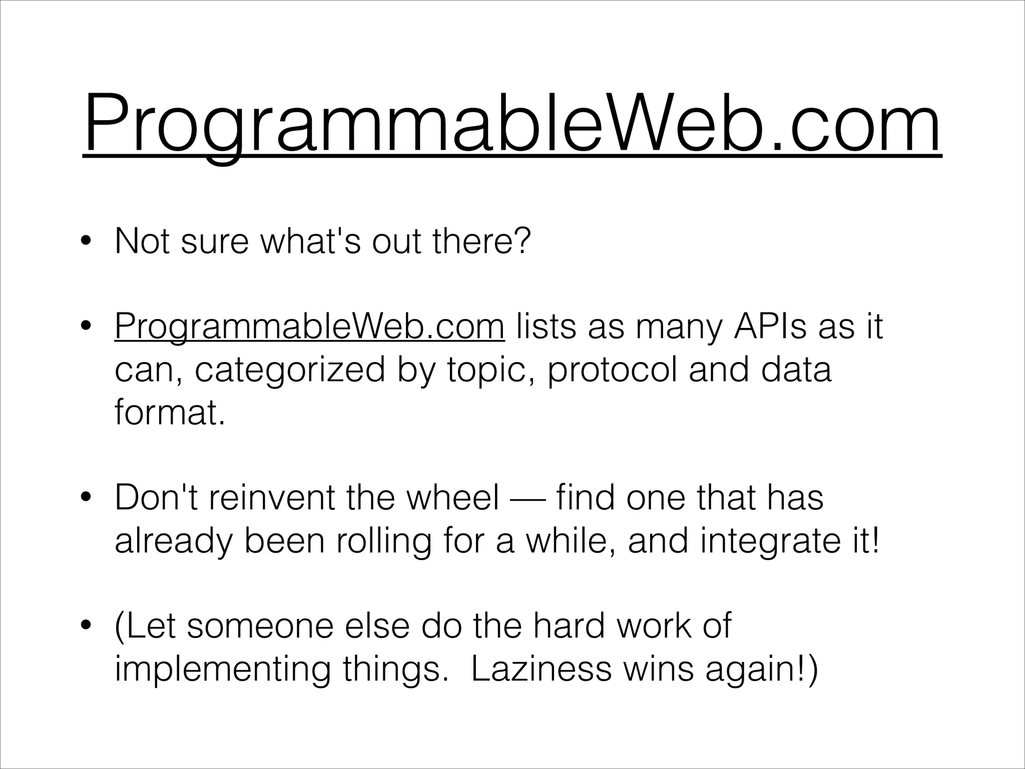 ProgrammableWeb.com
•

Not sure what's out there?

•

ProgrammableWeb.com lists as many APIs as it
can, categorized by topic, protocol and data
format.

•

Don't reinvent the wheel — ﬁnd one that has
already been rolling for a while, and integrate it!

•

(Let someone else do the hard work of
implementing things. Laziness wins again!)

 