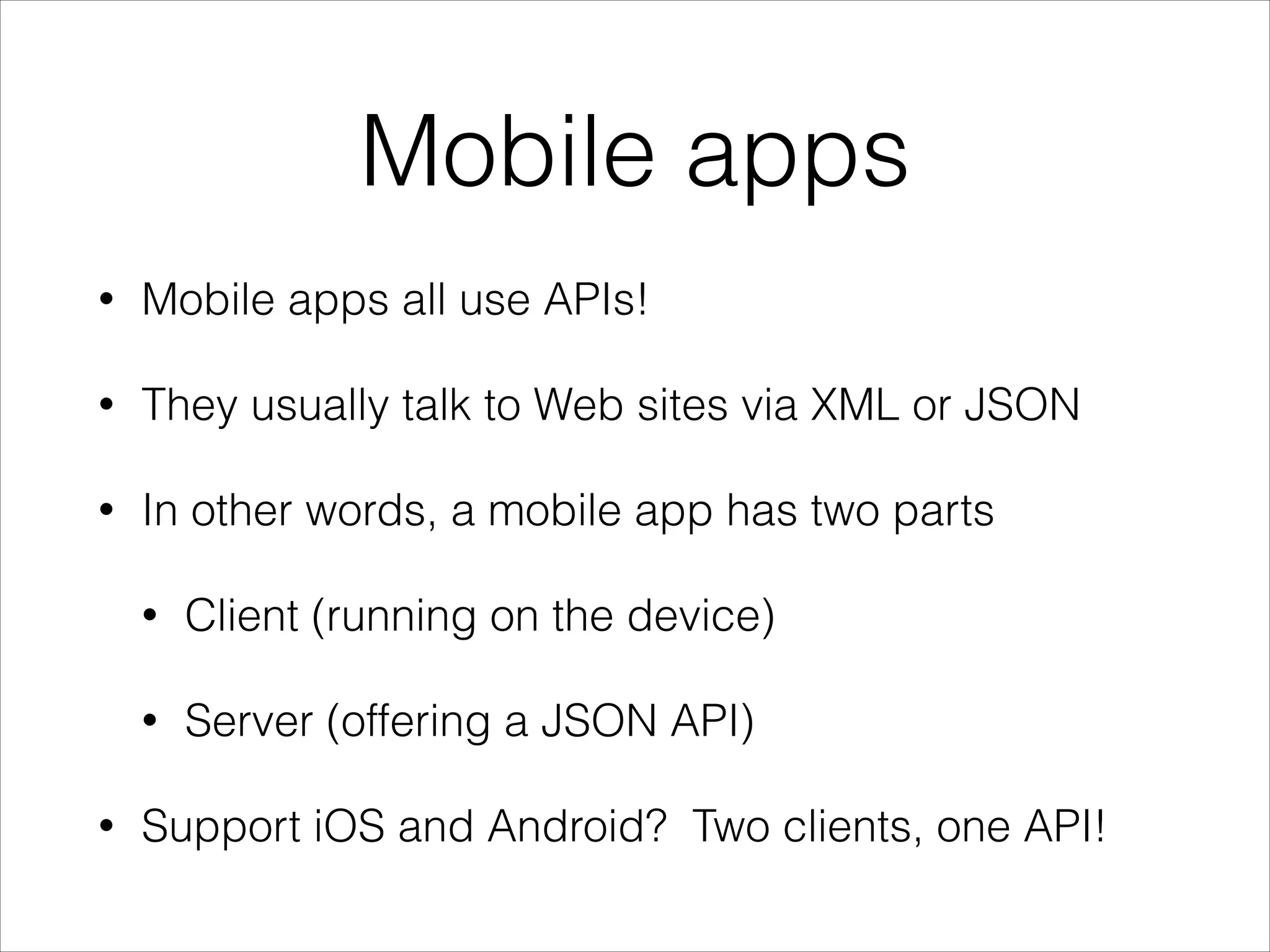 Mobile apps
•

Mobile apps all use APIs!

•

They usually talk to Web sites via XML or JSON

•

In other words, a mobile app has two parts
•
•

•

Client (running on the device)
Server (offering a JSON API)

Support iOS and Android? Two clients, one API!

 