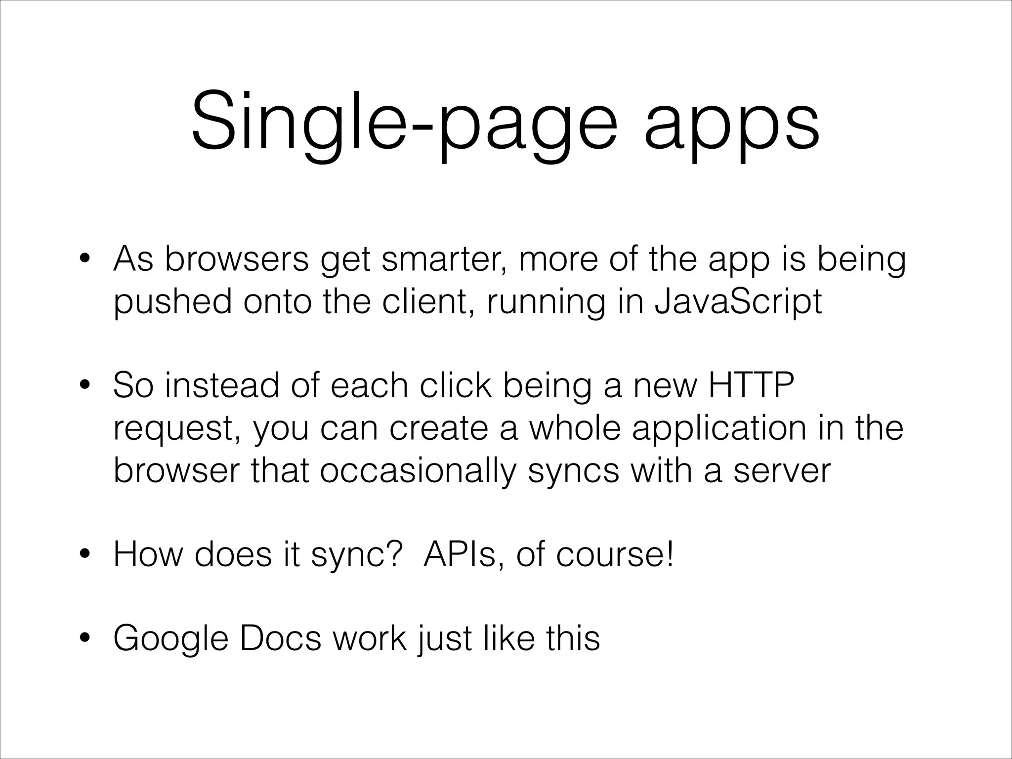 Single-page apps
•

As browsers get smarter, more of the app is being
pushed onto the client, running in JavaScript

•

So instead of each click being a new HTTP
request, you can create a whole application in the
browser that occasionally syncs with a server

•

How does it sync? APIs, of course!

•

Google Docs work just like this

 
