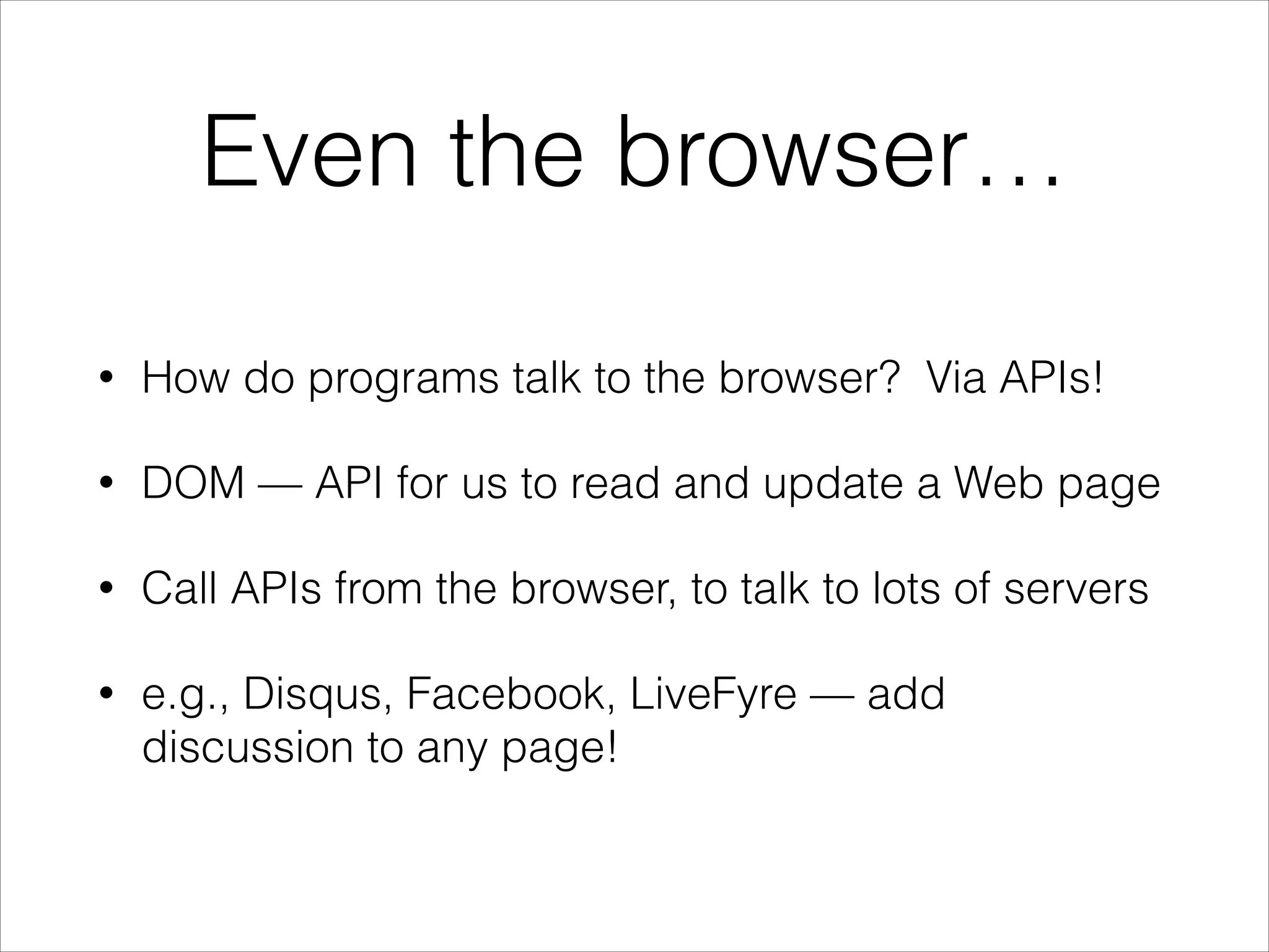 Even the browser…
•

How do programs talk to the browser? Via APIs!

•

DOM — API for us to read and update a Web page

•

Call APIs from the browser, to talk to lots of servers

•

e.g., Disqus, Facebook, LiveFyre — add
discussion to any page!

 