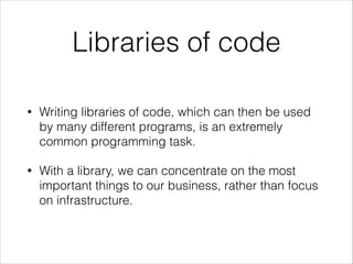 Libraries of code
•

Writing libraries of code, which can then be used
by many different programs, is an extremely
common programming task.

•

With a library, we can concentrate on the most
important things to our business, rather than focus
on infrastructure.

 