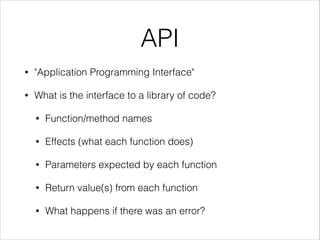 API
•

"Application Programming Interface"

•

What is the interface to a library of code?
•

Function/method names

•

Effects (what each function does)

•

Parameters expected by each function

•

Return value(s) from each function

•

What happens if there was an error?

 