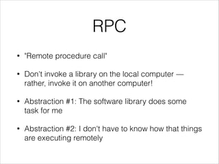 RPC
•

"Remote procedure call"

•

Don't invoke a library on the local computer —
rather, invoke it on another computer!

•

Abstraction #1: The software library does some
task for me

•

Abstraction #2: I don't have to know how that things
are executing remotely

 