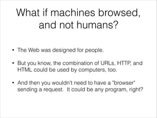 What if machines browsed,
and not humans?
•

The Web was designed for people.

•

But you know, the combination of URLs, HTTP, and
HTML could be used by computers, too.

•

And then you wouldn't need to have a "browser"
sending a request. It could be any program, right?

 