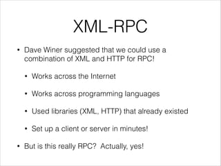XML-RPC
•

Dave Winer suggested that we could use a
combination of XML and HTTP for RPC!
•
•

Works across programming languages

•

Used libraries (XML, HTTP) that already existed

•
•

Works across the Internet

Set up a client or server in minutes!

But is this really RPC? Actually, yes!

 