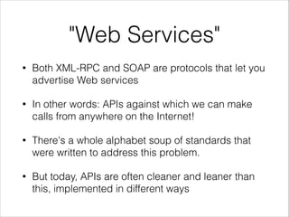 "Web Services"
•

Both XML-RPC and SOAP are protocols that let you
advertise Web services

•

In other words: APIs against which we can make
calls from anywhere on the Internet!

•

There's a whole alphabet soup of standards that
were written to address this problem.

•

But today, APIs are often cleaner and leaner than
this, implemented in different ways

 