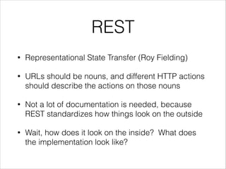 REST
•

Representational State Transfer (Roy Fielding)

•

URLs should be nouns, and different HTTP actions
should describe the actions on those nouns

•

Not a lot of documentation is needed, because
REST standardizes how things look on the outside

•

Wait, how does it look on the inside? What does
the implementation look like?

 