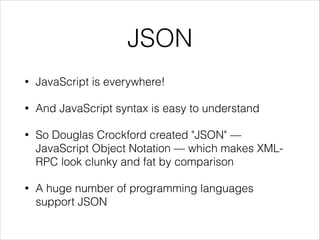 JSON
•

JavaScript is everywhere!

•

And JavaScript syntax is easy to understand

•

So Douglas Crockford created "JSON" —
JavaScript Object Notation — which makes XMLRPC look clunky and fat by comparison

•

A huge number of programming languages
support JSON

 