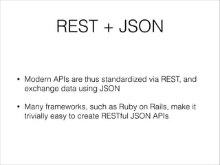 REST + JSON
•

Modern APIs are thus standardized via REST, and
exchange data using JSON

•

Many frameworks, such as Ruby on Rails, make it
trivially easy to create RESTful JSON APIs

 