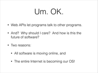 Um. OK.
•

Web APIs let programs talk to other programs.

•

And? Why should I care? And how is this the
future of software?

•

Two reasons:
•

All software is moving online, and

•

The entire Internet is becoming our OS!

 