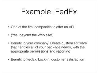 Example: FedEx
•

One of the ﬁrst companies to offer an API

•

(Yes, beyond the Web site!)

•

Beneﬁt to your company: Create custom software
that handles all of your package needs, with the
appropriate permissions and reporting

•

Beneﬁt to FedEx: Lock-in, customer satisfaction

 