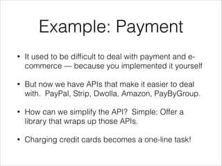 Example: Payment
•

It used to be difﬁcult to deal with payment and ecommerce — because you implemented it yourself

•

But now we have APIs that make it easier to deal
with. PayPal, Strip, Dwolla, Amazon, PayByGroup.

•

How can we simplify the API? Simple: Offer a
library that wraps up those APIs.

•

Charging credit cards becomes a one-line task!

 