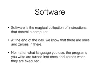 Software
•

Software is the magical collection of instructions
that control a computer

•

At the end of the day, we know that there are ones
and zeroes in there.

•

No matter what language you use, the programs
you write are turned into ones and zeroes when
they are executed.

 