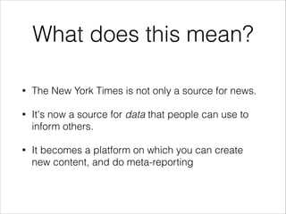 What does this mean?
•

The New York Times is not only a source for news.

•

It's now a source for data that people can use to
inform others.

•

It becomes a platform on which you can create
new content, and do meta-reporting

 
