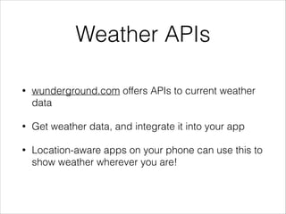 Weather APIs
•

wunderground.com offers APIs to current weather
data

•

Get weather data, and integrate it into your app

•

Location-aware apps on your phone can use this to
show weather wherever you are!

 
