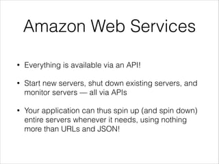 Amazon Web Services
•

Everything is available via an API!

•

Start new servers, shut down existing servers, and
monitor servers — all via APIs

•

Your application can thus spin up (and spin down)
entire servers whenever it needs, using nothing
more than URLs and JSON!

 
