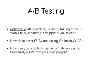 A/B Testing
•

optimize.ly lets you do A/B ("split") testing on your
Web site by including a snippet of JavaScript

•

How does it work? By accessing Optimizely's API

•

How can you modify its behavior? By accessing
Optimizely's API from your own program!

 