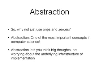 Abstraction
•

So, why not just use ones and zeroes?

•

Abstraction: One of the most important concepts in
computer science!

•

Abstraction lets you think big thoughts, not
worrying about the underlying infrastructure or
implementation

 