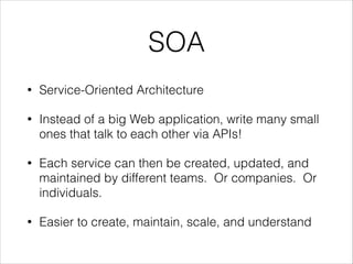 SOA
•

Service-Oriented Architecture

•

Instead of a big Web application, write many small
ones that talk to each other via APIs!

•

Each service can then be created, updated, and
maintained by different teams. Or companies. Or
individuals.

•

Easier to create, maintain, scale, and understand

 