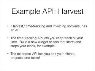 Example API: Harvest
•

"Harvest," time-tracking and invoicing software, has
an API

•

The time-tracking API lets you keep track of your
time. Build a new widget or app that starts and
stops your clock, for example.

•

The extended API lets you edit your clients,
projects, and tasks!

 
