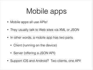 Mobile apps
•

Mobile apps all use APIs!

•

They usually talk to Web sites via XML or JSON

•

In other words, a mobile app has two parts
•
•

•

Client (running on the device)
Server (offering a JSON API)

Support iOS and Android? Two clients, one API!

 