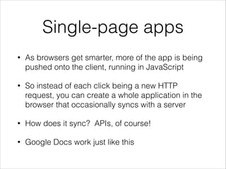 Single-page apps
•

As browsers get smarter, more of the app is being
pushed onto the client, running in JavaScript

•

So instead of each click being a new HTTP
request, you can create a whole application in the
browser that occasionally syncs with a server

•

How does it sync? APIs, of course!

•

Google Docs work just like this

 