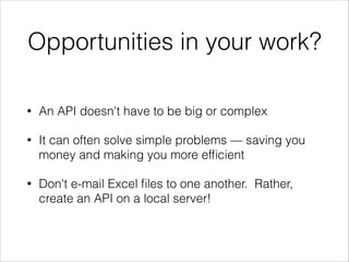 Opportunities in your work?
•

An API doesn't have to be big or complex

•

It can often solve simple problems — saving you
money and making you more efﬁcient

•

Don't e-mail Excel ﬁles to one another. Rather,
create an API on a local server!

 