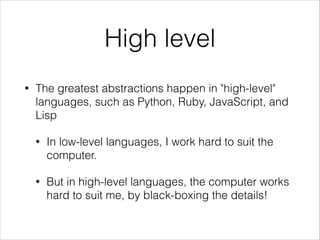 High level
•

The greatest abstractions happen in "high-level"
languages, such as Python, Ruby, JavaScript, and
Lisp
•

In low-level languages, I work hard to suit the
computer.

•

But in high-level languages, the computer works
hard to suit me, by black-boxing the details!

 