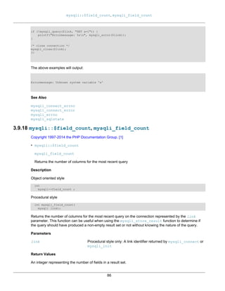 mysqli::$field_count, mysqli_field_count
86
if (!mysqli_query($link, "SET a=1")) {
printf("Errormessage: %sn", mysqli_error($link));
}
/* close connection */
mysqli_close($link);
?>
The above examples will output:
Errormessage: Unknown system variable 'a'
See Also
mysqli_connect_errno
mysqli_connect_error
mysqli_errno
mysqli_sqlstate
3.9.18 mysqli::$field_count, mysqli_field_count
Copyright 1997-2014 the PHP Documentation Group. [1]
• mysqli::$field_count
mysqli_field_count
Returns the number of columns for the most recent query
Description
Object oriented style
int
mysqli->field_count ;
Procedural style
int mysqli_field_count(
mysqli link);
Returns the number of columns for the most recent query on the connection represented by the link
parameter. This function can be useful when using the mysqli_store_result function to determine if
the query should have produced a non-empty result set or not without knowing the nature of the query.
Parameters
link Procedural style only: A link identifier returned by mysqli_connect or
mysqli_init
Return Values
An integer representing the number of fields in a result set.
 